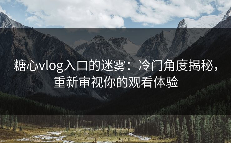 糖心vlog入口的迷雾：冷门角度揭秘，重新审视你的观看体验