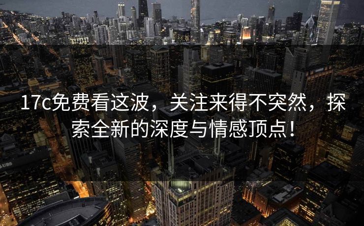 17c免费看这波，关注来得不突然，探索全新的深度与情感顶点！