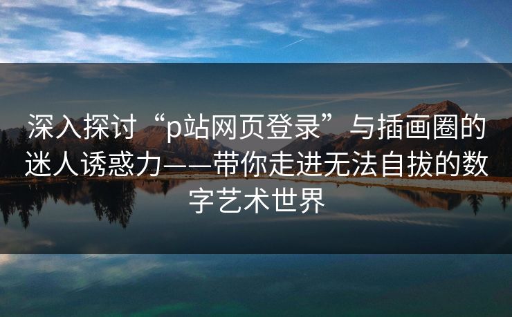 深入探讨“p站网页登录”与插画圈的迷人诱惑力——带你走进无法自拔的数字艺术世界