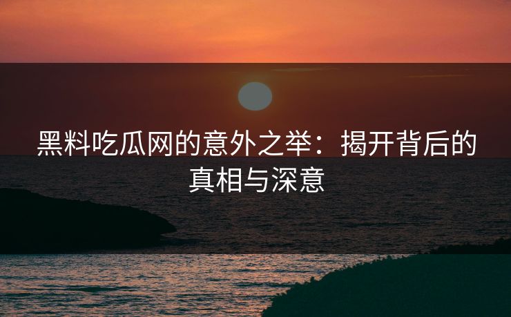 黑料吃瓜网的意外之举：揭开背后的真相与深意