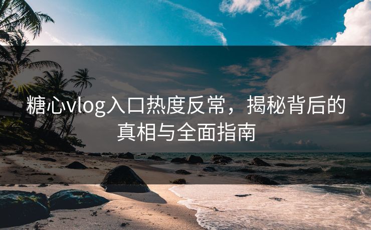 糖心vlog入口热度反常，揭秘背后的真相与全面指南