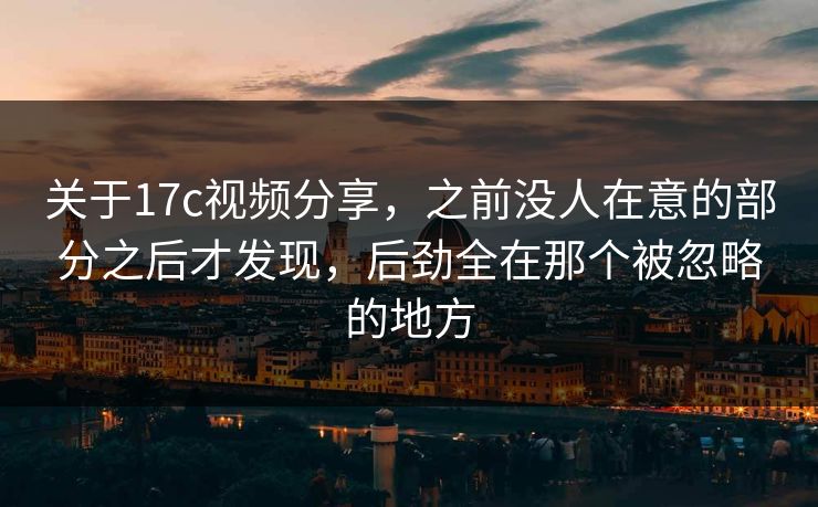 关于17c视频分享，之前没人在意的部分之后才发现，后劲全在那个被忽略的地方