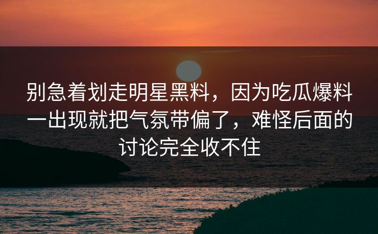 别急着划走明星黑料，因为吃瓜爆料一出现就把气氛带偏了，难怪后面的讨论完全收不住