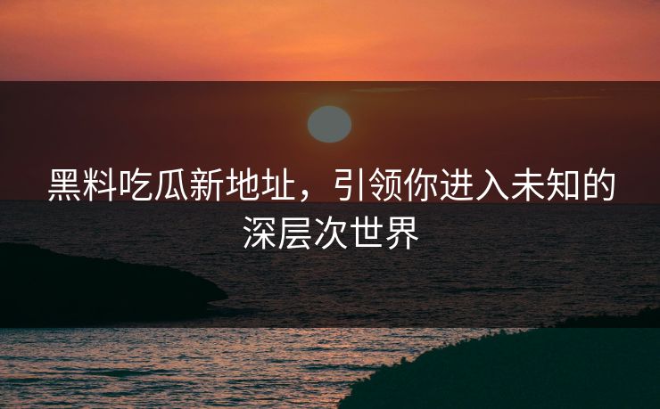 黑料吃瓜新地址，引领你进入未知的深层次世界
