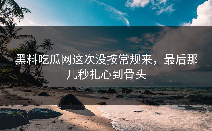 黑料吃瓜网这次没按常规来，最后那几秒扎心到骨头