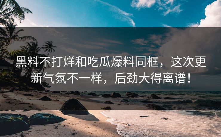 黑料不打烊和吃瓜爆料同框，这次更新气氛不一样，后劲大得离谱！