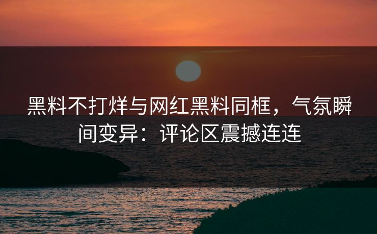 黑料不打烊与网红黑料同框，气氛瞬间变异：评论区震撼连连