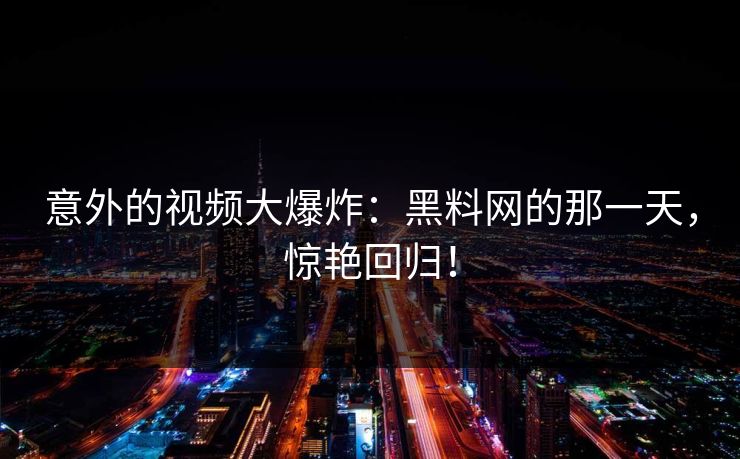 意外的视频大爆炸：黑料网的那一天，惊艳回归！