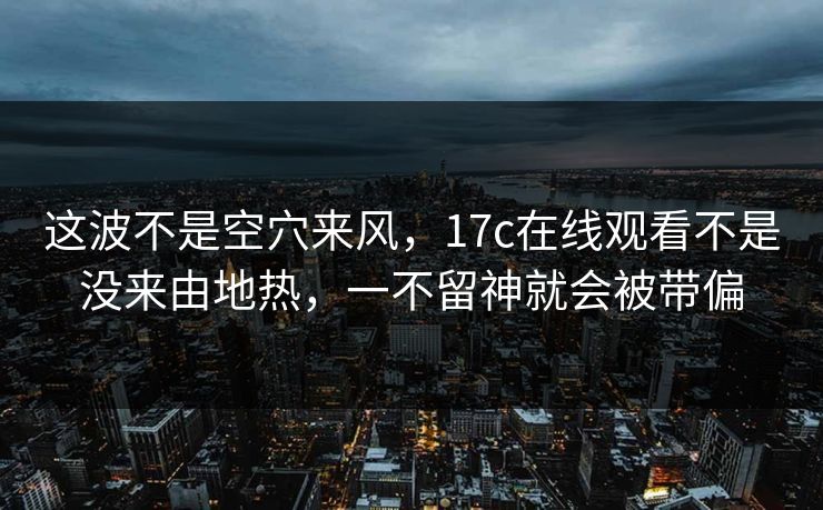 这波不是空穴来风，17c在线观看不是没来由地热，一不留神就会被带偏