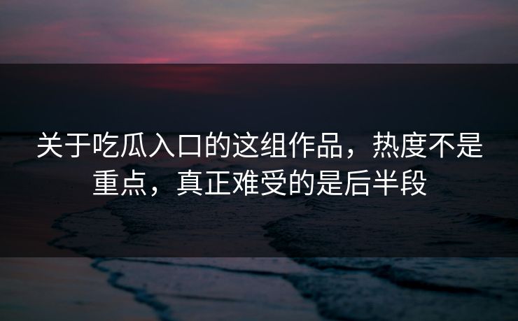 关于吃瓜入口的这组作品，热度不是重点，真正难受的是后半段