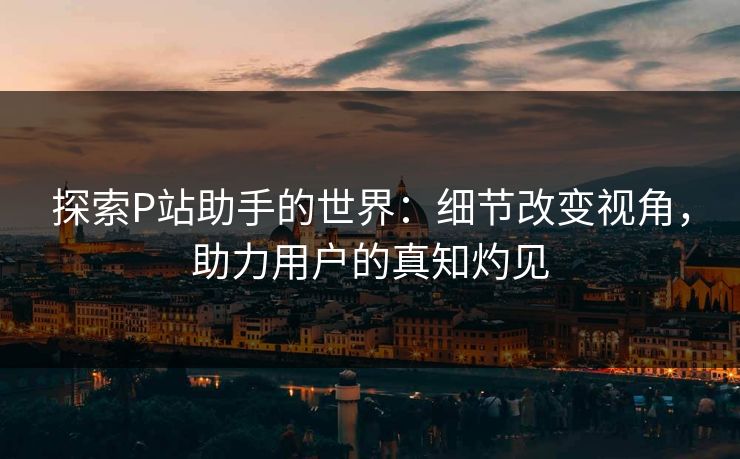 探索P站助手的世界：细节改变视角，助力用户的真知灼见