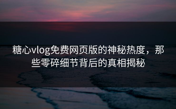 糖心vlog免费网页版的神秘热度，那些零碎细节背后的真相揭秘