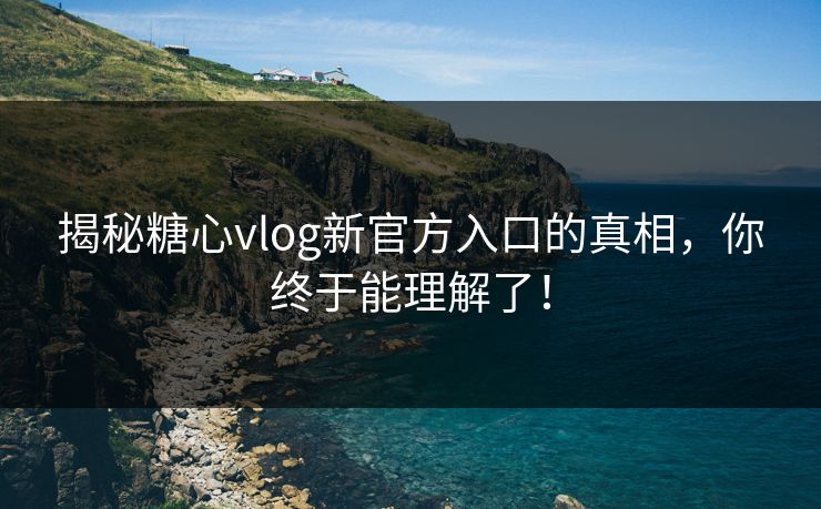 揭秘糖心vlog新官方入口的真相，你终于能理解了！