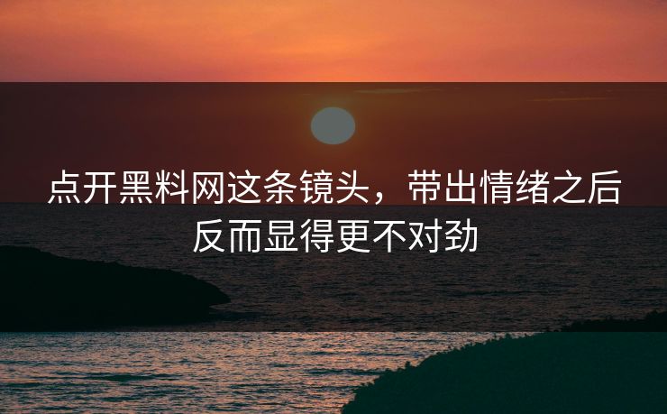 点开黑料网这条镜头，带出情绪之后反而显得更不对劲