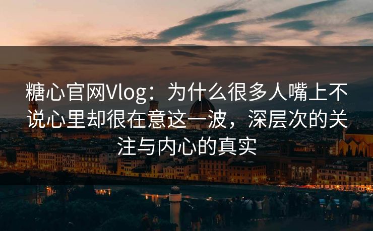 糖心官网Vlog：为什么很多人嘴上不说心里却很在意这一波，深层次的关注与内心的真实
