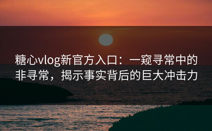 糖心vlog新官方入口：一窥寻常中的非寻常，揭示事实背后的巨大冲击力