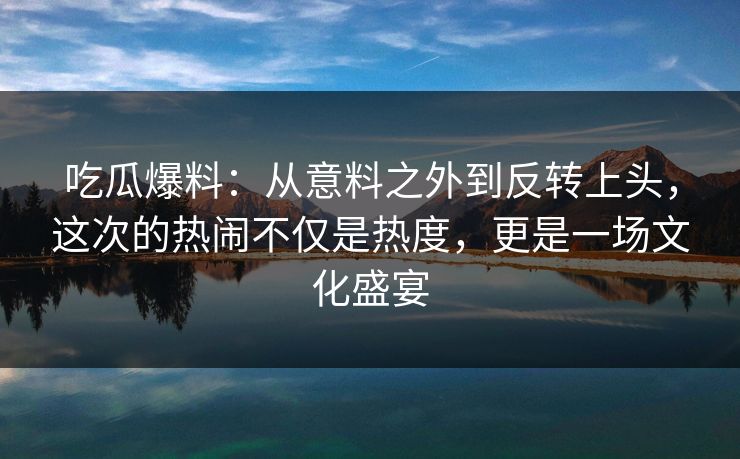 吃瓜爆料：从意料之外到反转上头，这次的热闹不仅是热度，更是一场文化盛宴