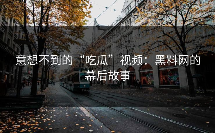 意想不到的“吃瓜”视频：黑料网的幕后故事