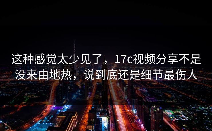 这种感觉太少见了，17c视频分享不是没来由地热，说到底还是细节最伤人