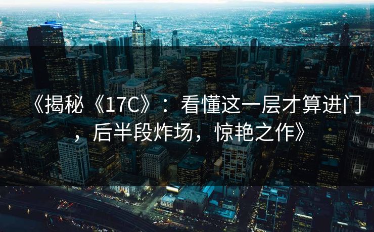 《揭秘《17C》：看懂这一层才算进门，后半段炸场，惊艳之作》