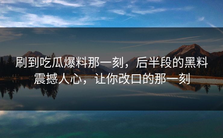 刷到吃瓜爆料那一刻，后半段的黑料震撼人心，让你改口的那一刻