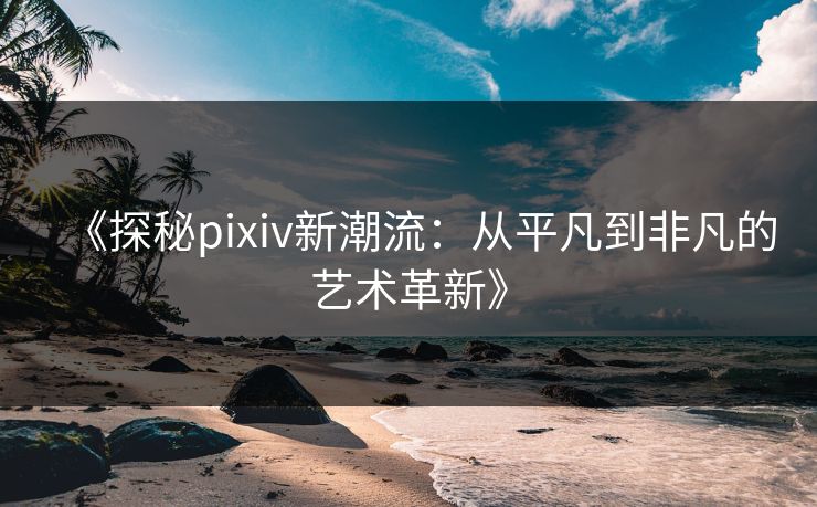 《探秘pixiv新潮流：从平凡到非凡的艺术革新》